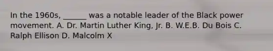 In the 1960s, ______ was a notable leader of the Black power movement. A. Dr. Martin Luther King, Jr. B. W.E.B. Du Bois C. Ralph Ellison D. Malcolm X