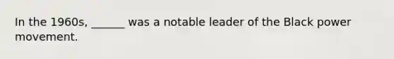 In the 1960s, ______ was a notable leader of the Black power movement.
