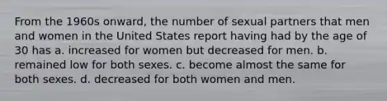 From the 1960s onward, the number of sexual partners that men and women in the United States report having had by the age of 30 has a. increased for women but decreased for men. b. remained low for both sexes. c. become almost the same for both sexes. d. decreased for both women and men.