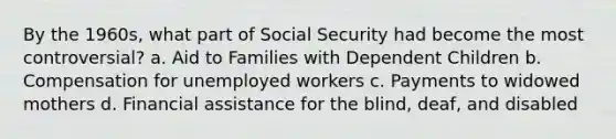 By the 1960s, what part of Social Security had become the most controversial? a. Aid to Families with Dependent Children b. Compensation for unemployed workers c. Payments to widowed mothers d. Financial assistance for the blind, deaf, and disabled