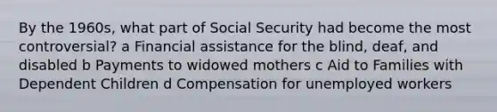 By the 1960s, what part of Social Security had become the most controversial? a Financial assistance for the blind, deaf, and disabled b Payments to widowed mothers c Aid to Families with Dependent Children d Compensation for unemployed workers