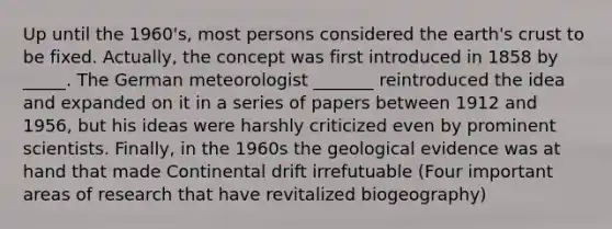 Up until the 1960's, most persons considered the earth's crust to be fixed. Actually, the concept was first introduced in 1858 by _____. The German meteorologist _______ reintroduced the idea and expanded on it in a series of papers between 1912 and 1956, but his ideas were harshly criticized even by prominent scientists. Finally, in the 1960s the geological evidence was at hand that made Continental drift irrefutuable (Four important areas of research that have revitalized biogeography)