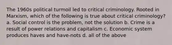 The 1960s political turmoil led to critical criminology. Rooted in Marxism, which of the following is true about critical criminology? a. Social control is the problem, not the solution b. Crime is a result of power relations and capitalism c. Economic system produces haves and have-nots d. all of the above