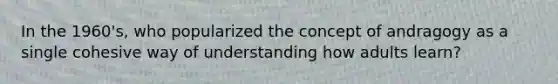 In the 1960's, who popularized the concept of andragogy as a single cohesive way of understanding how adults learn?