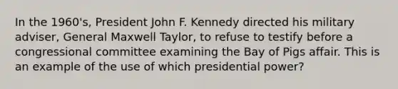 In the 1960's, President John F. Kennedy directed his military adviser, General Maxwell Taylor, to refuse to testify before a congressional committee examining the Bay of Pigs affair. This is an example of the use of which presidential power?