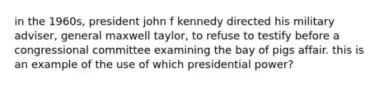 in the 1960s, president john f kennedy directed his military adviser, general maxwell taylor, to refuse to testify before a congressional committee examining the bay of pigs affair. this is an example of the use of which presidential power?