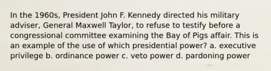 In the 1960s, President John F. Kennedy directed his military adviser, General Maxwell Taylor, to refuse to testify before a congressional committee examining the Bay of Pigs affair. This is an example of the use of which presidential power? a. executive privilege b. ordinance power c. veto power d. pardoning power