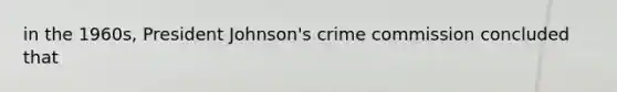 in the 1960s, President Johnson's crime commission concluded that