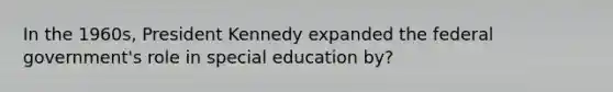 In the 1960s, President Kennedy expanded the federal government's role in special education by?