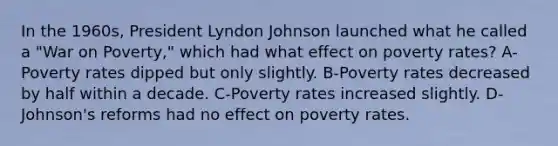 In the 1960s, President Lyndon Johnson launched what he called a "War on Poverty," which had what effect on poverty rates? A-Poverty rates dipped but only slightly. B-Poverty rates decreased by half within a decade. C-Poverty rates increased slightly. D-Johnson's reforms had no effect on poverty rates.