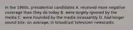 In the 1960s, presidential candidates A. received more negative coverage than they do today B. were largely ignored by the media C. were hounded by the media incessantly D. had longer sound bite, on average, in broadcast television newscasts.