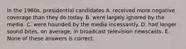 In the 1960s, presidential candidates A. received more negative coverage than they do today. B. were largely ignored by the media. C. were hounded by the media incessantly. D. had longer sound bites, on average, in broadcast television newscasts. E. None of these answers is correct.