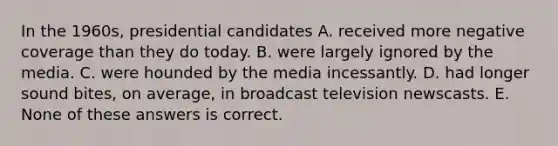 In the 1960s, presidential candidates A. received more negative coverage than they do today. B. were largely ignored by the media. C. were hounded by the media incessantly. D. had longer sound bites, on average, in broadcast television newscasts. E. None of these answers is correct.