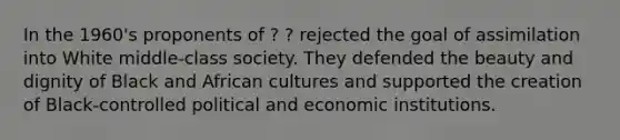 In the 1960's proponents of ? ? rejected the goal of assimilation into White middle-class society. They defended the beauty and dignity of Black and African cultures and supported the creation of Black-controlled political and economic institutions.