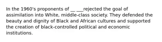 In the 1960's proponents of __ ___rejected the goal of assimilation into White, middle-class society. They defended the beauty and dignity of Black and African cultures and supported the creation of black-controlled political and economic institutions.