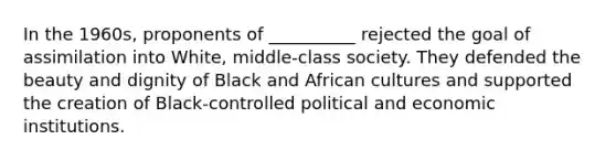 In the 1960s, proponents of __________ rejected the goal of assimilation into White, middle-class society. They defended the beauty and dignity of Black and African cultures and supported the creation of Black-controlled political and economic institutions.