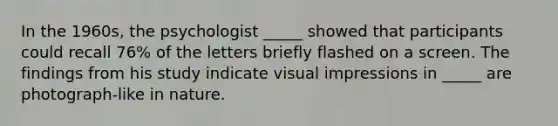 In the 1960s, the psychologist _____ showed that participants could recall 76% of the letters briefly flashed on a screen. The findings from his study indicate visual impressions in _____ are photograph-like in nature.