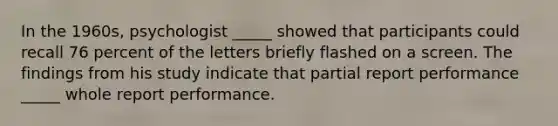 In the 1960s, psychologist _____ showed that participants could recall 76 percent of the letters briefly flashed on a screen. The findings from his study indicate that partial report performance _____ whole report performance.