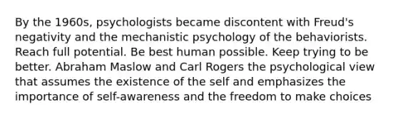 By the 1960s, psychologists became discontent with Freud's negativity and the mechanistic psychology of the behaviorists. Reach full potential. Be best human possible. Keep trying to be better. Abraham Maslow and Carl Rogers the psychological view that assumes the existence of the self and emphasizes the importance of self-awareness and the freedom to make choices