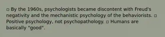 ▫ By the 1960s, psychologists became discontent with Freud's negativity and the mechanistic psychology of the behaviorists. ▫ Positive psychology, not psychopathology. ▫ Humans are basically "good".