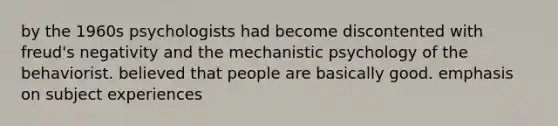 by the 1960s psychologists had become discontented with freud's negativity and the mechanistic psychology of the behaviorist. believed that people are basically good. emphasis on subject experiences