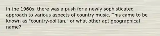 In the 1960s, there was a push for a newly sophisticated approach to various aspects of country music. This came to be known as "country-politan," or what other apt geographical name?