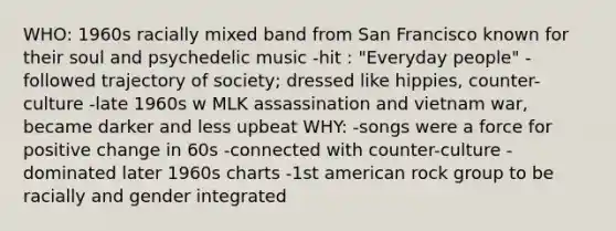 WHO: 1960s racially mixed band from San Francisco known for their soul and psychedelic music -hit : "Everyday people" -followed trajectory of society; dressed like hippies, counter-culture -late 1960s w MLK assassination and vietnam war, became darker and less upbeat WHY: -songs were a force for positive change in 60s -connected with counter-culture -dominated later 1960s charts -1st american rock group to be racially and gender integrated