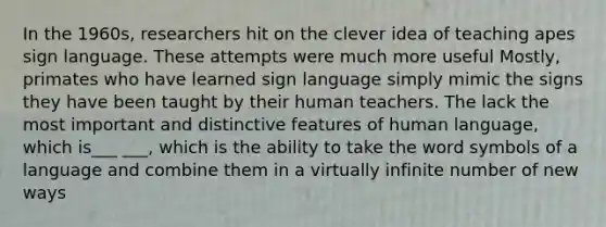 In the 1960s, researchers hit on the clever idea of teaching apes sign language. These attempts were much more useful Mostly, primates who have learned sign language simply mimic the signs they have been taught by their human teachers. The lack the most important and distinctive features of human language, which is___ ___, which is the ability to take the word symbols of a language and combine them in a virtually infinite number of new ways