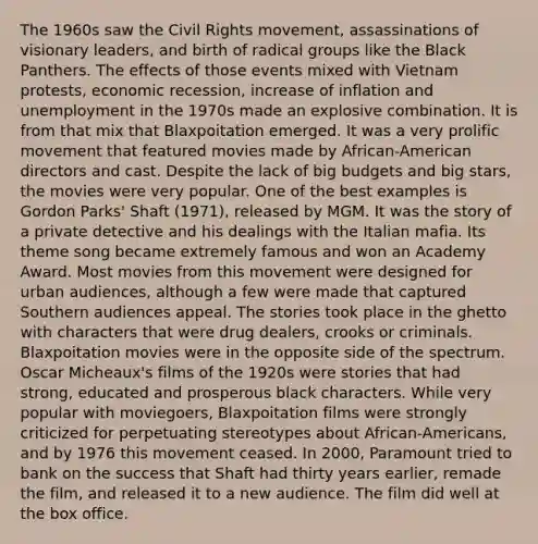 The 1960s saw the Civil Rights movement, assassinations of visionary leaders, and birth of radical groups like the Black Panthers. The effects of those events mixed with Vietnam protests, economic recession, increase of inflation and unemployment in the 1970s made an explosive combination. It is from that mix that Blaxpoitation emerged. It was a very prolific movement that featured movies made by African-American directors and cast. Despite the lack of big budgets and big stars, the movies were very popular. One of the best examples is Gordon Parks' Shaft (1971), released by MGM. It was the story of a private detective and his dealings with the Italian mafia. Its theme song became extremely famous and won an Academy Award. Most movies from this movement were designed for urban audiences, although a few were made that captured Southern audiences appeal. The stories took place in the ghetto with characters that were drug dealers, crooks or criminals. Blaxpoitation movies were in the opposite side of the spectrum. Oscar Micheaux's films of the 1920s were stories that had strong, educated and prosperous black characters. While very popular with moviegoers, Blaxpoitation films were strongly criticized for perpetuating stereotypes about African-Americans, and by 1976 this movement ceased. In 2000, Paramount tried to bank on the success that Shaft had thirty years earlier, remade the film, and released it to a new audience. The film did well at the box office.