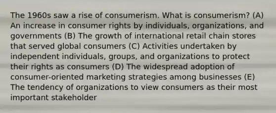 The 1960s saw a rise of consumerism. What is consumerism? (A) An increase in consumer rights by individuals, organizations, and governments (B) The growth of international retail chain stores that served global consumers (C) Activities undertaken by independent individuals, groups, and organizations to protect their rights as consumers (D) The widespread adoption of consumer-oriented marketing strategies among businesses (E) The tendency of organizations to view consumers as their most important stakeholder