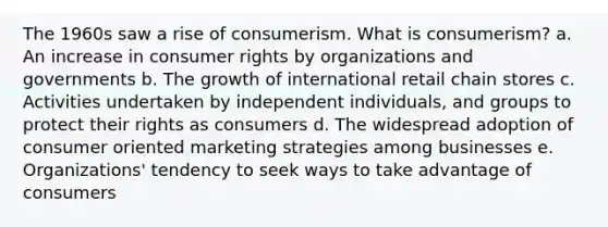 The 1960s saw a rise of consumerism. What is consumerism? a. An increase in consumer rights by organizations and governments b. The growth of international retail chain stores c. Activities undertaken by independent individuals, and groups to protect their rights as consumers d. The widespread adoption of consumer oriented marketing strategies among businesses e. Organizations' tendency to seek ways to take advantage of consumers