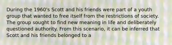 During the 1960's Scott and his friends were part of a youth group that wanted to free itself from the restrictions of society. The group sought to find new meaning in life and deliberately questioned authority. From this scenario, it can be inferred that Scott and his friends belonged to a