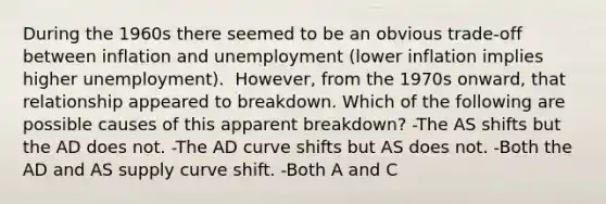 During the 1960s there seemed to be an obvious​ trade-off between inflation and unemployment​ (lower inflation implies higher​ unemployment). ​ However, from the 1970s​ onward, that relationship appeared to breakdown. Which of the following are possible causes of this apparent​ breakdown? -The AS shifts but the AD does not. -The AD curve shifts but AS does not. -Both the AD and AS supply curve shift. -Both A and C