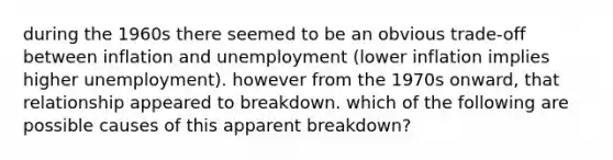 during the 1960s there seemed to be an obvious trade-off between inflation and unemployment (lower inflation implies higher unemployment). however from the 1970s onward, that relationship appeared to breakdown. which of the following are possible causes of this apparent breakdown?