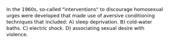 In the 1960s, so-called "interventions" to discourage homosexual urges were developed that made use of aversive conditioning techniques that included: A) sleep deprivation. B) cold-water baths. C) electric shock. D) associating sexual desire with violence.