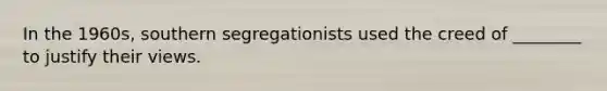 In the 1960s, southern segregationists used the creed of ________ to justify their views.