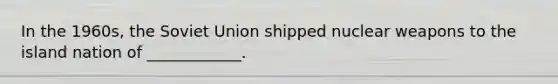 In the 1960s, the Soviet Union shipped nuclear weapons to the island nation of ____________.