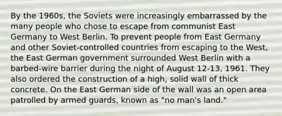 By the 1960s, the Soviets were increasingly embarrassed by the many people who chose to escape from communist East Germany to West Berlin. To prevent people from East Germany and other Soviet-controlled countries from escaping to the West, the East German government surrounded West Berlin with a barbed-wire barrier during the night of August 12-13, 1961. They also ordered the construction of a high, solid wall of thick concrete. On the East German side of the wall was an open area patrolled by armed guards, known as "no man's land."