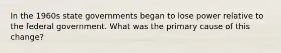 In the 1960s state governments began to lose power relative to the federal government. What was the primary cause of this change?