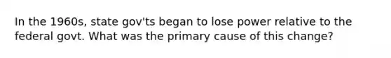 In the 1960s, state gov'ts began to lose power relative to the federal govt. What was the primary cause of this change?