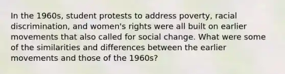 In the 1960s, student protests to address poverty, racial discrimination, and women's rights were all built on earlier movements that also called for social change. What were some of the similarities and differences between the earlier movements and those of the 1960s?