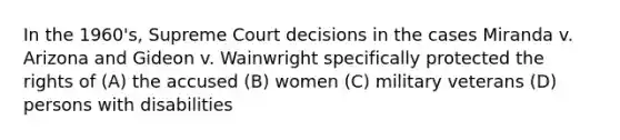 In the 1960's, Supreme Court decisions in the cases Miranda v. Arizona and Gideon v. Wainwright specifically protected the rights of (A) the accused (B) women (C) military veterans (D) persons with disabilities