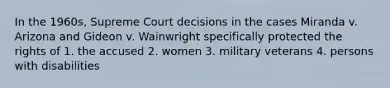 In the 1960s, Supreme Court decisions in the cases Miranda v. Arizona and Gideon v. Wainwright specifically protected the rights of 1. the accused 2. women 3. military veterans 4. persons with disabilities