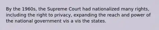 By the 1960s, the Supreme Court had nationalized many rights, including the right to privacy, expanding the reach and power of the national government vis a vis the states.