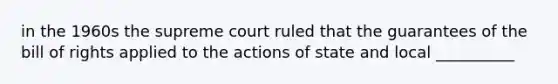 in the 1960s the supreme court ruled that the guarantees of the bill of rights applied to the actions of state and local __________