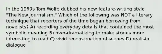 In the 1960s Tom Wolfe dubbed his new feature-writing style "The New Journalism." Which of the following was NOT a literary technique that reporters of the time began borrowing from novelists? A) recording everyday details that contained the most symbolic meaning B) over-dramatizing to make stories more interesting to read C) vivid reconstruction of scenes D) realistic dialogue