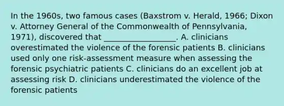 In the 1960s, two famous cases (Baxstrom v. Herald, 1966; Dixon v. Attorney General of the Commonwealth of Pennsylvania, 1971), discovered that __________________. A. clinicians overestimated the violence of the forensic patients B. clinicians used only one risk-assessment measure when assessing the forensic psychiatric patients C. clinicians do an excellent job at assessing risk D. clinicians underestimated the violence of the forensic patients