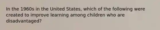 In the 1960s in the United States, which of the following were created to improve learning among children who are disadvantaged?