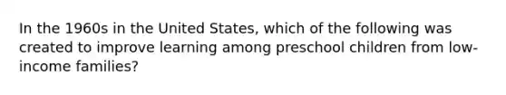 In the 1960s in the United States, which of the following was created to improve learning among preschool children from low-income families?