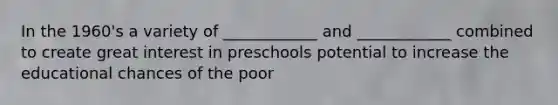 In the 1960's a variety of ____________ and ____________ combined to create great interest in preschools potential to increase the educational chances of the poor